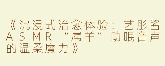 《沉浸式治愈体验：艺彤酱ASMR“属羊”助眠音声的温柔魔力》
