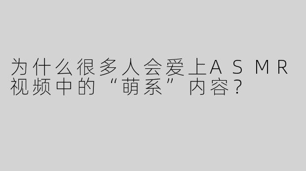 为什么很多人会爱上ASMR视频中的“萌系”内容？