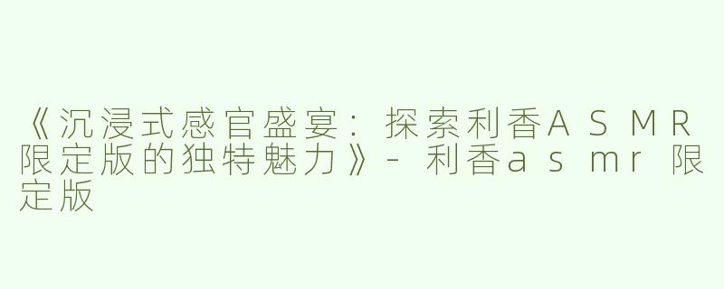 《沉浸式感官盛宴：探索利香ASMR限定版的独特魅力》-利香asmr限定版