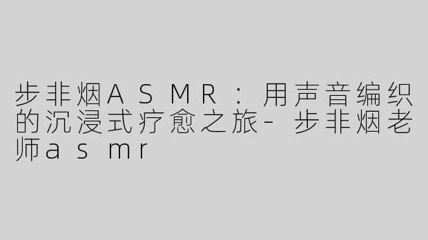 步非烟ASMR：用声音编织的沉浸式疗愈之旅-步非烟老师asmr
