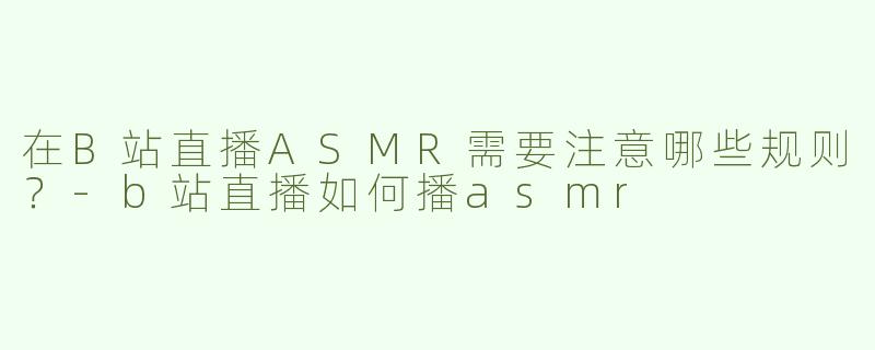 在B站直播ASMR需要注意哪些规则？-b站直播如何播asmr