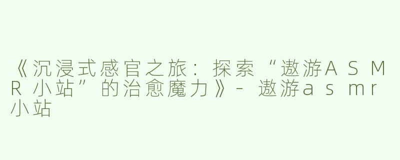 《沉浸式感官之旅：探索“遨游ASMR小站”的治愈魔力》-遨游asmr小站