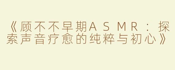 《顾不不早期ASMR：探索声音疗愈的纯粹与初心》