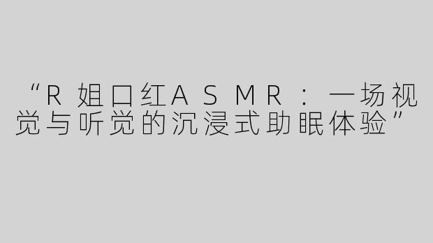 “R姐口红ASMR：一场视觉与听觉的沉浸式助眠体验”