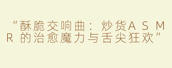 “酥脆交响曲：炒货ASMR的治愈魔力与舌尖狂欢”