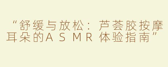 “舒缓与放松：芦荟胶按摩耳朵的ASMR体验指南”