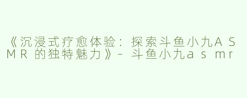 《沉浸式疗愈体验：探索斗鱼小九ASMR的独特魅力》-斗鱼小九asmr