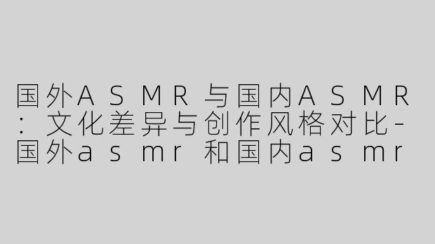 国外ASMR与国内ASMR：文化差异与创作风格对比-国外asmr和国内asmr区别