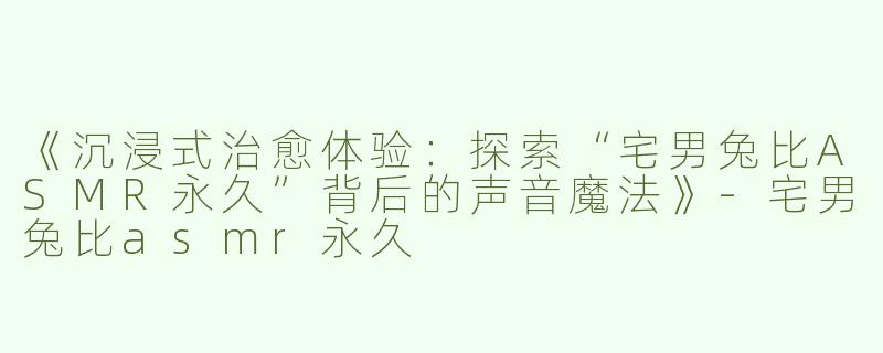 《沉浸式治愈体验：探索“宅男兔比ASMR永久”背后的声音魔法》-宅男兔比asmr永久