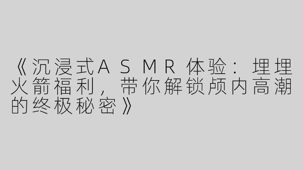 《沉浸式ASMR体验：埋埋火箭福利，带你解锁颅内高潮的终极秘密》