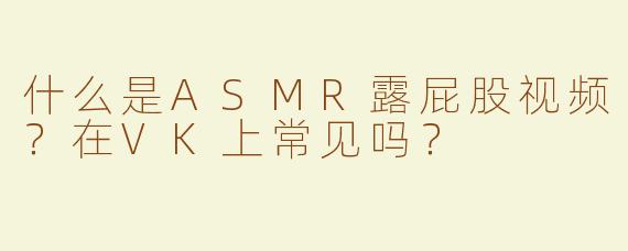 什么是ASMR露屁股视频？在VK上常见吗？