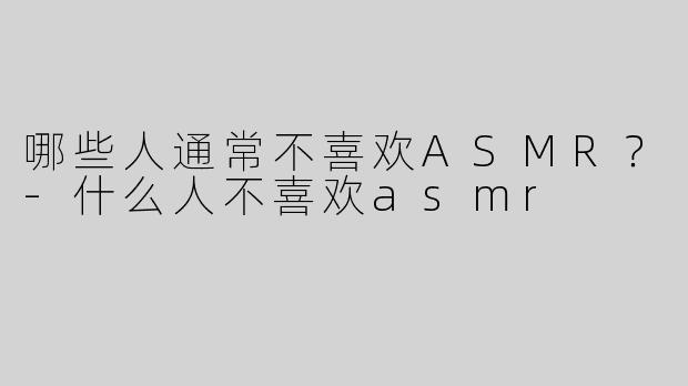 哪些人通常不喜欢ASMR？-什么人不喜欢asmr