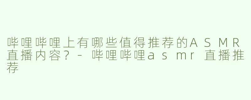 哔哩哔哩上有哪些值得推荐的ASMR直播内容？-哔哩哔哩asmr直播推荐