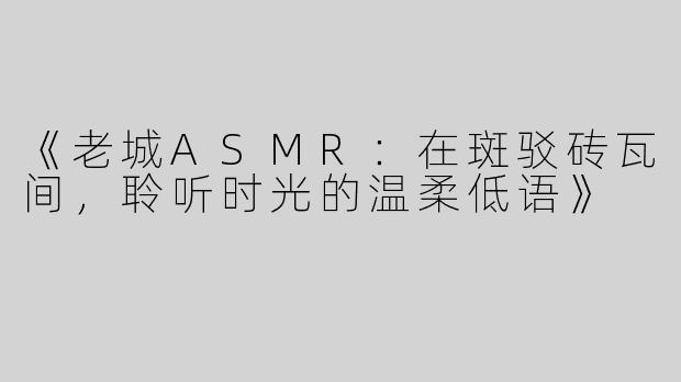 《老城ASMR：在斑驳砖瓦间，聆听时光的温柔低语》