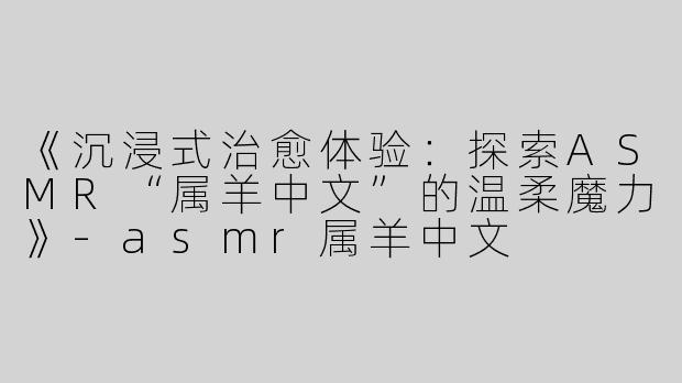 《沉浸式治愈体验：探索ASMR“属羊中文”的温柔魔力》-asmr属羊中文