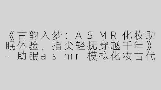 《古韵入梦：ASMR化妆助眠体验，指尖轻抚穿越千年》-助眠asmr模拟化妆古代