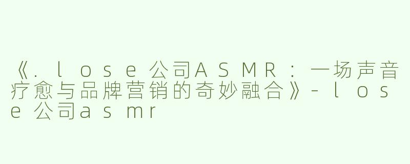 《.lose公司ASMR：一场声音疗愈与品牌营销的奇妙融合》-lose公司asmr