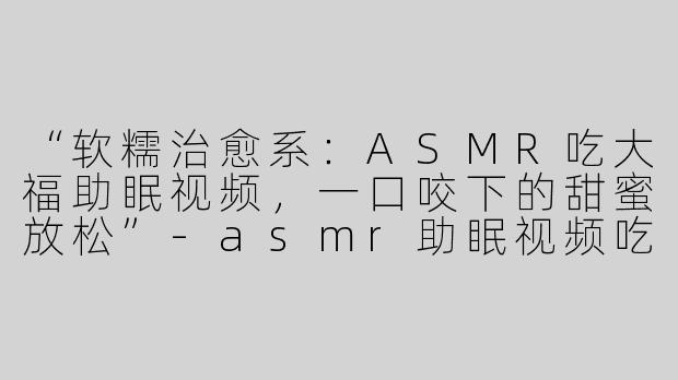 “软糯治愈系：ASMR吃大福助眠视频，一口咬下的甜蜜放松”-asmr助眠视频吃大福