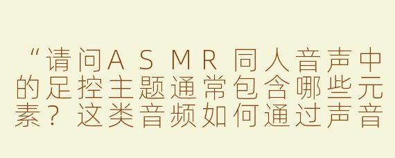 “请问ASMR同人音声中的足控主题通常包含哪些元素？这类音频如何通过声音触发听众的放松或愉悦感？”