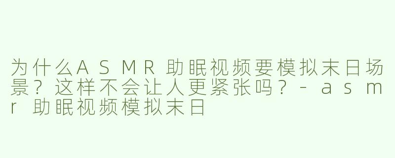 为什么ASMR助眠视频要模拟末日场景？这样不会让人更紧张吗？-asmr助眠视频模拟末日