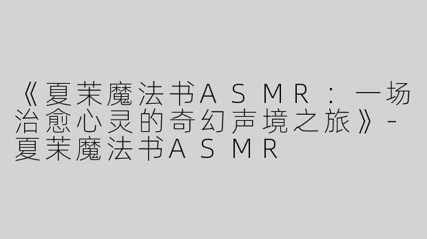 《夏茉魔法书ASMR：一场治愈心灵的奇幻声境之旅》-夏茉魔法书ASMR