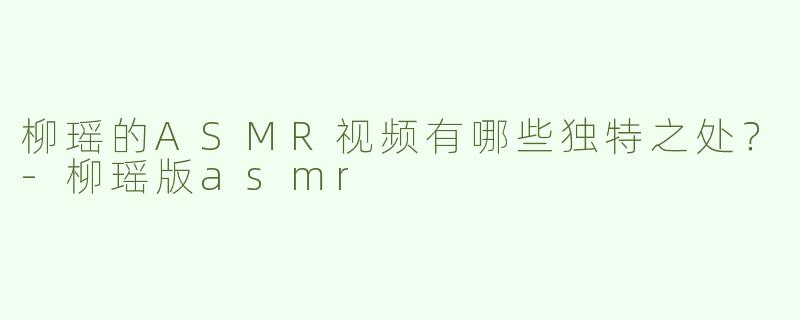 柳瑶的ASMR视频有哪些独特之处？-柳瑶版asmr
