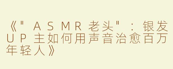 《"ASMR老头"：银发UP主如何用声音治愈百万年轻人》