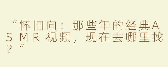 “怀旧向：那些年的经典ASMR视频，现在去哪里找？”
