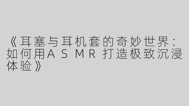 《耳塞与耳机套的奇妙世界：如何用ASMR打造极致沉浸体验》