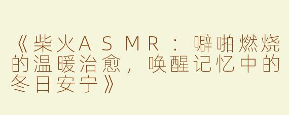 《柴火ASMR：噼啪燃烧的温暖治愈，唤醒记忆中的冬日安宁》