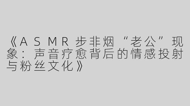 《ASMR步非烟“老公”现象：声音疗愈背后的情感投射与粉丝文化》