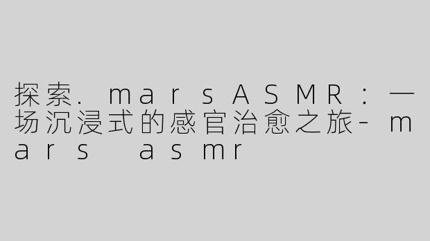 探索.marsASMR：一场沉浸式的感官治愈之旅-mars asmr