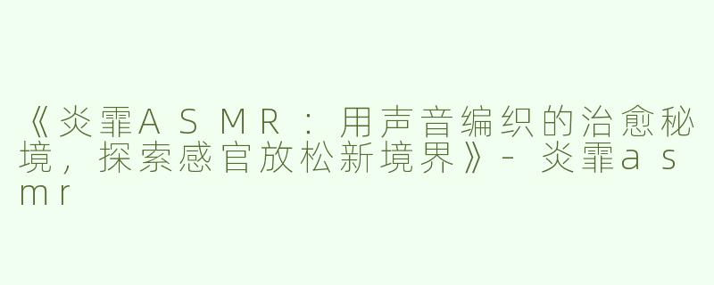 《炎霏ASMR：用声音编织的治愈秘境，探索感官放松新境界》-炎霏asmr