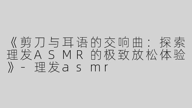 《剪刀与耳语的交响曲：探索理发ASMR的极致放松体验》-理发asmr