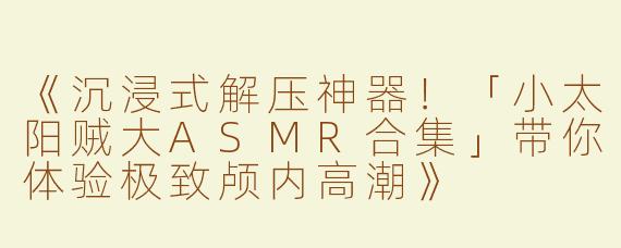 《沉浸式解压神器！「小太阳贼大ASMR合集」带你体验极致颅内高潮》