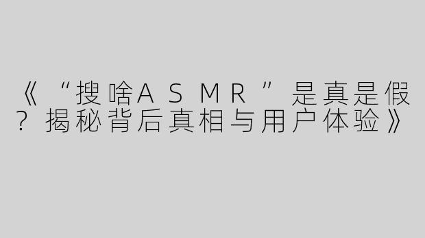 《“搜啥ASMR”是真是假？揭秘背后真相与用户体验》