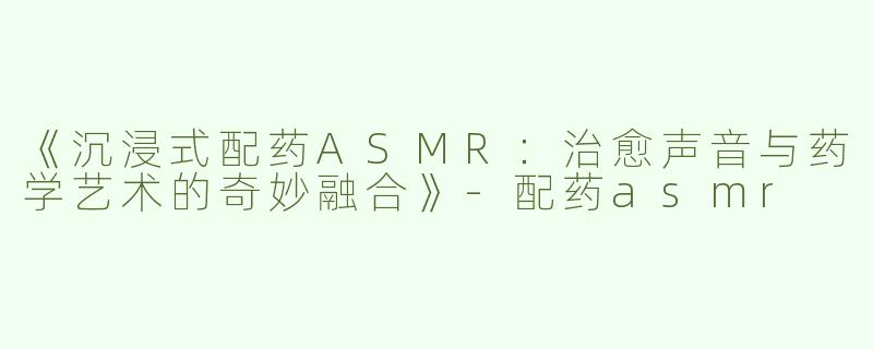 《沉浸式配药ASMR：治愈声音与药学艺术的奇妙融合》-配药asmr