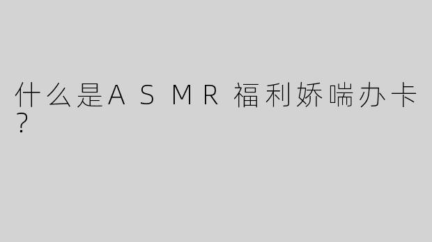 什么是ASMR福利娇喘办卡？