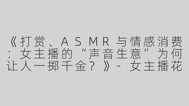 《打赏、ASMR与情感消费：女主播的“声音生意”为何让人一掷千金？》-女主播花钱asmr