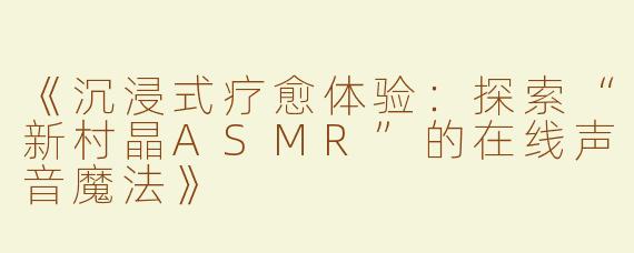 《沉浸式疗愈体验：探索“新村晶ASMR”的在线声音魔法》