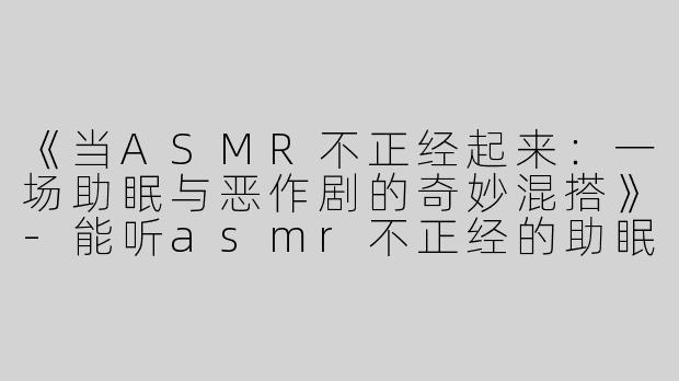 《当ASMR不正经起来：一场助眠与恶作剧的奇妙混搭》-能听asmr不正经的助眠