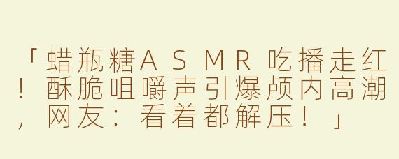 「蜡瓶糖ASMR吃播走红！酥脆咀嚼声引爆颅内高潮，网友：看着都解压！」