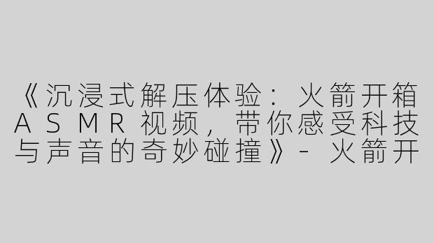 《沉浸式解压体验：火箭开箱ASMR视频，带你感受科技与声音的奇妙碰撞》-火箭开箱asmr视频