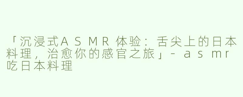 「沉浸式ASMR体验：舌尖上的日本料理，治愈你的感官之旅」