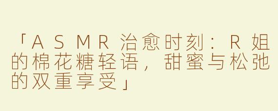 「ASMR治愈时刻：R姐的棉花糖轻语，甜蜜与松弛的双重享受」