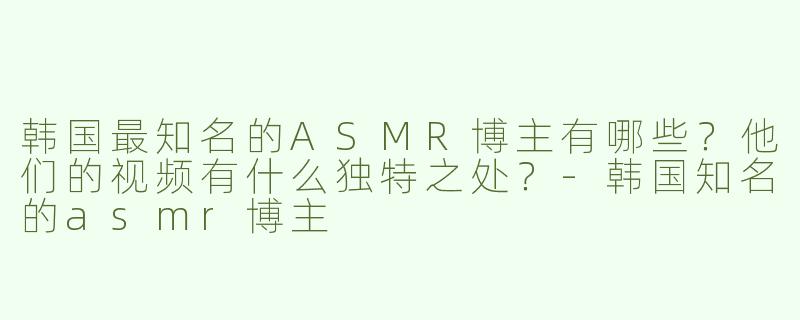 韩国最知名的ASMR博主有哪些？他们的视频有什么独特之处？-韩国知名的asmr博主
