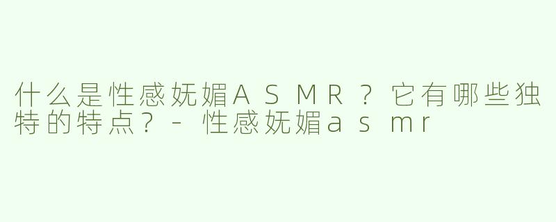 什么是性感妩媚ASMR？它有哪些独特的特点？-性感妩媚asmr