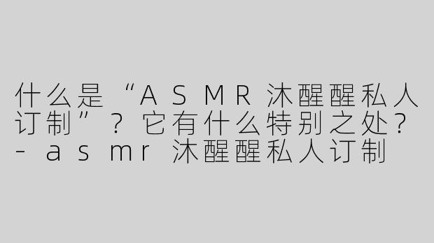 什么是“ASMR沐醒醒私人订制”？它有什么特别之处？