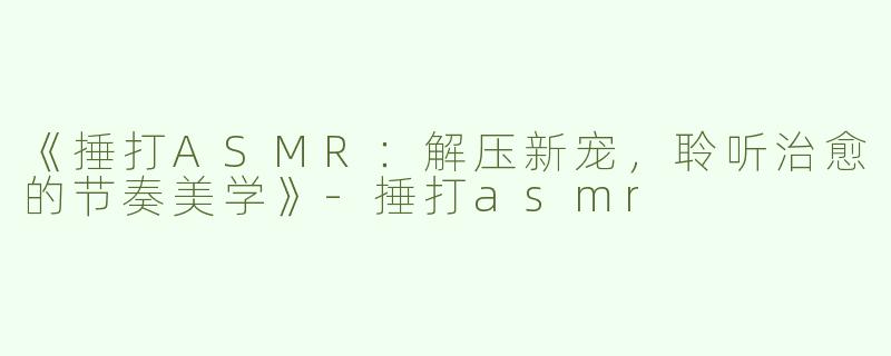 《捶打ASMR：解压新宠，聆听治愈的节奏美学》-捶打asmr