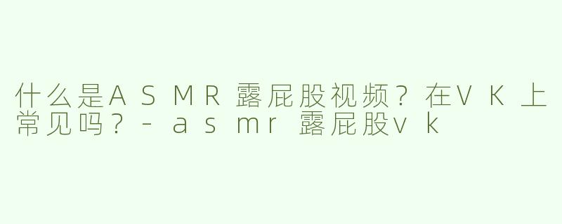 什么是ASMR露屁股视频？在VK上常见吗？-asmr露屁股vk
